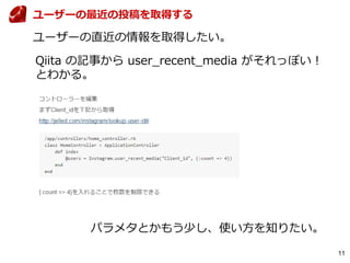 11
ユーザーの最近の投稿を取得する
ユーザーの直近の情報を取得したい。
Qiita の記事から user_recent_media がそれっぽい！
とわかる。
パラメタとかもう少し、使い方を知りたい。
 