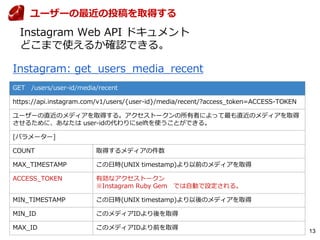 13
GET /users/user-id/media/recent
https://api.instagram.com/v1/users/{user-id}/media/recent/?access_token=ACCESS-TOKEN
ユーザーの直近のメディアを取得する。アクセストークンの所有者によって最も直近のメディアを取得
させるために、あなたは user-idの代わりにselftを使うことができる。
[パラメーター]
COUNT 取得するメディアの件数
MAX_TIMESTAMP この日時(UNIX timestamp)より以前のメディアを取得
ACCESS_TOKEN 有効なアクセストークン
※Instagram Ruby Gem では自動で設定される。
MIN_TIMESTAMP この日時(UNIX timestamp)より以後のメディアを取得
MIN_ID このメディアIDより後を取得
MAX_ID このメディアIDより前を取得
Instagram: get_users_media_recent
ユーザーの最近の投稿を取得する
Instagram Web API ドキュメント
どこまで使えるか確認できる。
 