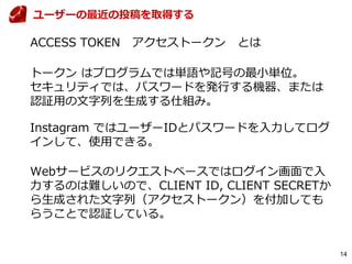 14
ACCESS TOKEN アクセストークン とは
トークン はプログラムでは単語や記号の最小単位。
セキュリティでは、パスワードを発行する機器、または
認証用の文字列を生成する仕組み。
Instagram ではユーザーIDとパスワードを入力してログ
インして、使用できる。
Webサービスのリクエストベースではログイン画面で入
力するのは難しいので、CLIENT ID, CLIENT SECRETか
ら生成された文字列（アクセストークン）を付加しても
らうことで認証している。
ユーザーの最近の投稿を取得する
 