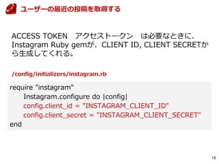 15
ACCESS TOKEN アクセストークン は必要なときに、
Instagram Ruby gemが、CLIENT ID, CLIENT SECRETか
ら生成してくれる。
ユーザーの最近の投稿を取得する
require "instagram"
Instagram.configure do |config|
config.client_id = "INSTAGRAM_CLIENT_ID"
config.client_secret = "INSTAGRAM_CLIENT_SECRET"
end
/config/initializers/instagram.rb
 