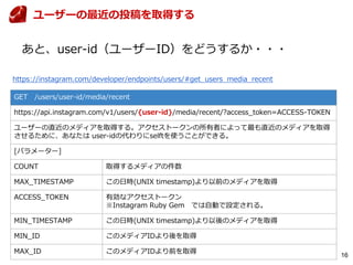 16
GET /users/user-id/media/recent
https://api.instagram.com/v1/users/{user-id}/media/recent/?access_token=ACCESS-TOKEN
ユーザーの直近のメディアを取得する。アクセストークンの所有者によって最も直近のメディアを取得
させるために、あなたは user-idの代わりにselftを使うことができる。
[パラメーター]
COUNT 取得するメディアの件数
MAX_TIMESTAMP この日時(UNIX timestamp)より以前のメディアを取得
ACCESS_TOKEN 有効なアクセストークン
※Instagram Ruby Gem では自動で設定される。
MIN_TIMESTAMP この日時(UNIX timestamp)より以後のメディアを取得
MIN_ID このメディアIDより後を取得
MAX_ID このメディアIDより前を取得
https://instagram.com/developer/endpoints/users/#get_users_media_recent
ユーザーの最近の投稿を取得する
あと、user-id（ユーザーID）をどうするか・・・
 