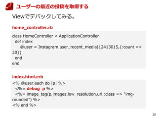 20
home_controller.rb
Viewでデバックしてみる。
class HomeController < ApplicationController
def index
@user = Instagram.user_recent_media(12413015,{:count =>
20})
end
end
index.html.erb
<% @user.each do |p| %>
<%= debug p %>
<%= image_tag(p.images.low_resolution.url,:class => "img-
rounded") %>
<% end %>
ユーザーの最近の投稿を取得する
 