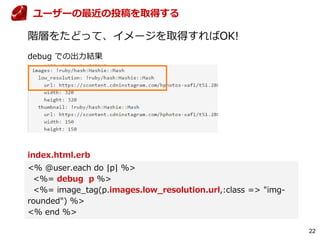 22
階層をたどって、イメージを取得すればOK!
index.html.erb
<% @user.each do |p| %>
<%= debug p %>
<%= image_tag(p.images.low_resolution.url,:class => "img-
rounded") %>
<% end %>
ユーザーの最近の投稿を取得する
debug での出力結果
 