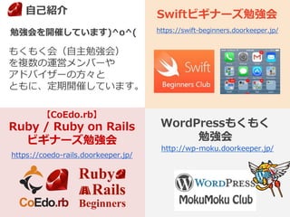もくもく会（自主勉強会）
を複数の運営メンバーや
アドバイザーの方々と
ともに、定期開催しています。
勉強会を開催しています)^o^(
3
【CoEdo.rb】
Ruby / Ruby on Rails
ビギナーズ勉強会
Swiftビギナーズ勉強会
WordPressもくもく
勉強会
http://wp-moku.doorkeeper.jp/
https://swift-beginners.doorkeeper.jp/
https://coedo-rails.doorkeeper.jp/
自己紹介
 