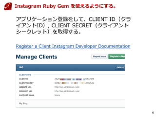 6
Instagram Ruby Gem を使えるようにする。
アプリケーション登録をして、CLIENT ID（クラ
イアントID）, CLIENT SECRET（クライアント
シークレット）を取得する。
Register a Client Instagram Developer Documentation
 