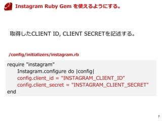 7
取得したCLIENT ID, CLIENT SECRETを記述する。
require "instagram"
Instagram.configure do |config|
config.client_id = "INSTAGRAM_CLIENT_ID"
config.client_secret = "INSTAGRAM_CLIENT_SECRET"
end
Instagram Ruby Gem を使えるようにする。
/config/initializers/instagram.rb
 