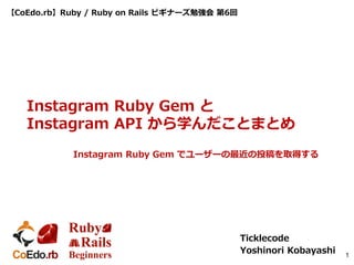 【CoEdo.rb】Ruby / Ruby on Rails ビギナーズ勉強会 第6回
Ticklecode
Yoshinori Kobayashi 1
Instagram Ruby Gem と
Instagram API から学んだことまとめ
Instagram Ruby Gem でユーザーの最近の投稿を取得する
 