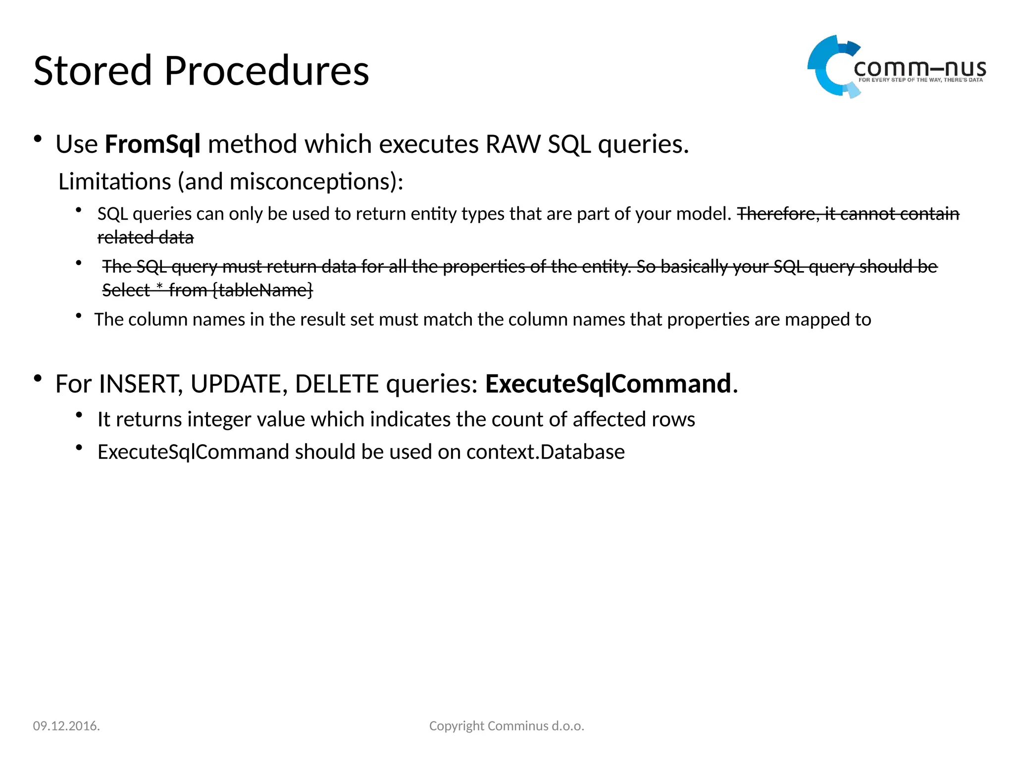 Stored Procedures
• Use FromSql method which executes RAW SQL queries.
Limitations (and misconceptions):
• SQL queries can only be used to return entity types that are part of your model. Therefore, it cannot contain
related data
• The SQL query must return data for all the properties of the entity. So basically your SQL query should be
Select * from {tableName}
• The column names in the result set must match the column names that properties are mapped to
• For INSERT, UPDATE, DELETE queries: ExecuteSqlCommand.
• It returns integer value which indicates the count of affected rows
• ExecuteSqlCommand should be used on context.Database
Copyright Comminus d.o.o.
09.12.2016.
 