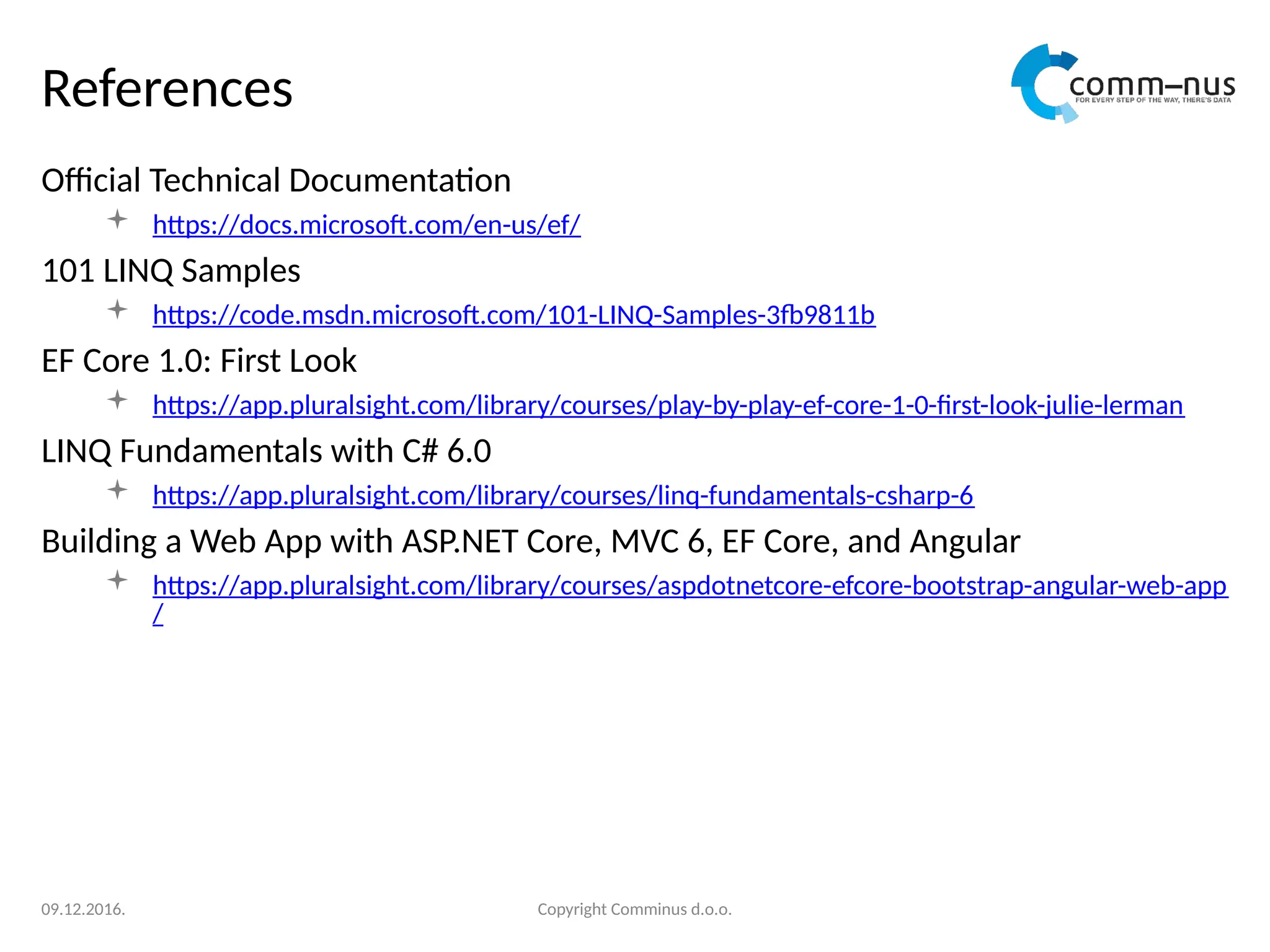 References
Official Technical Documentation
 https://docs.microsoft.com/en-us/ef/
101 LINQ Samples
 https://code.msdn.microsoft.com/101-LINQ-Samples-3fb9811b
EF Core 1.0: First Look
 https://app.pluralsight.com/library/courses/play-by-play-ef-core-1-0-first-look-julie-lerman
LINQ Fundamentals with C# 6.0
 https://app.pluralsight.com/library/courses/linq-fundamentals-csharp-6
Building a Web App with ASP.NET Core, MVC 6, EF Core, and Angular
 https://app.pluralsight.com/library/courses/aspdotnetcore-efcore-bootstrap-angular-web-app
/
Copyright Comminus d.o.o.
09.12.2016.
 