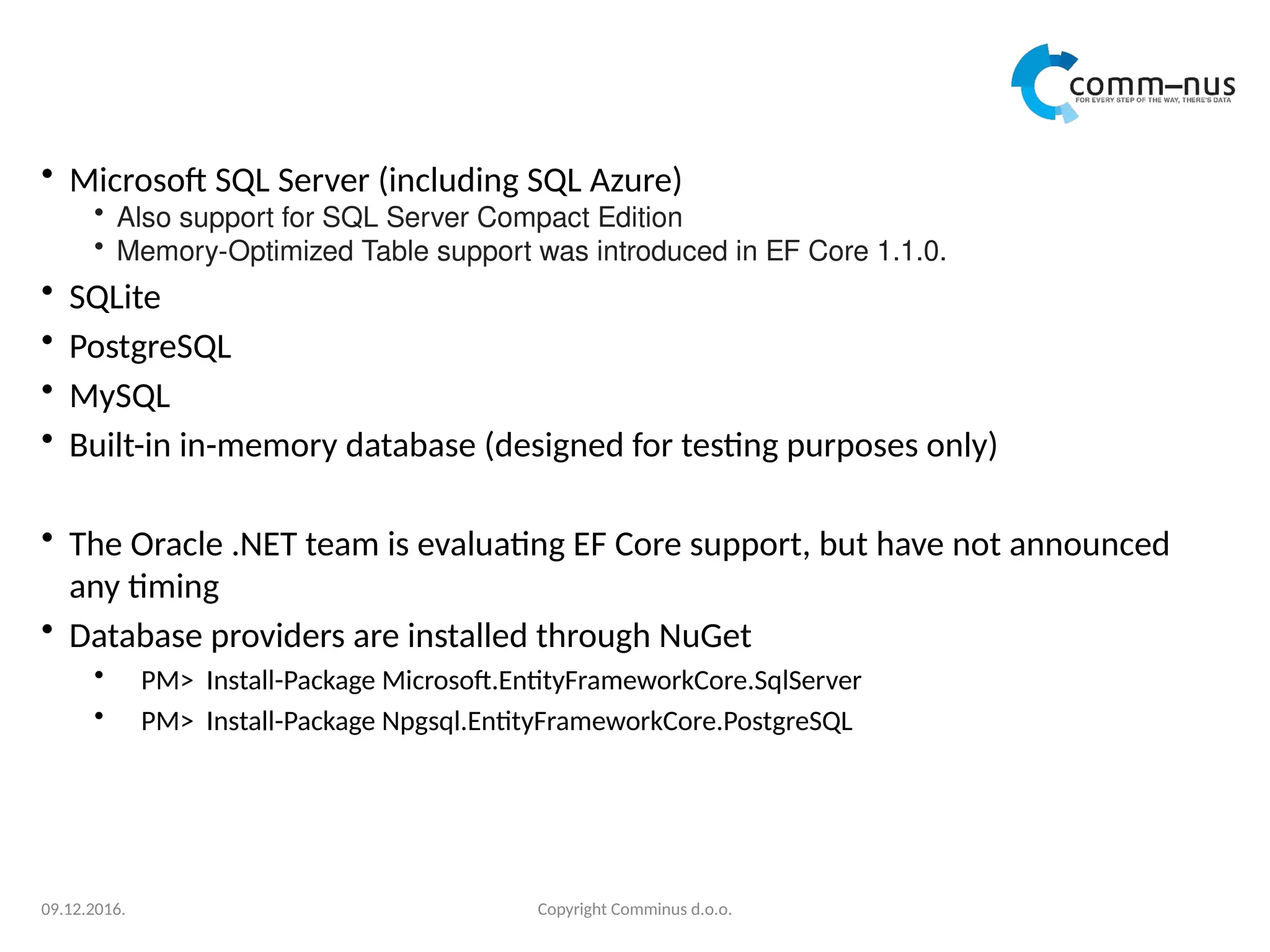 • Microsoft SQL Server (including SQL Azure)
• Also support for SQL Server Compact Edition
• Memory-Optimized Table support was introduced in EF Core 1.1.0.
• SQLite
• PostgreSQL
• MySQL
• Built-in in-memory database (designed for testing purposes only)
• The Oracle .NET team is evaluating EF Core support, but have not announced
any timing
• Database providers are installed through NuGet
• PM> Install-Package Microsoft.EntityFrameworkCore.SqlServer
• PM> Install-Package Npgsql.EntityFrameworkCore.PostgreSQL
Copyright Comminus d.o.o.
09.12.2016.
 
