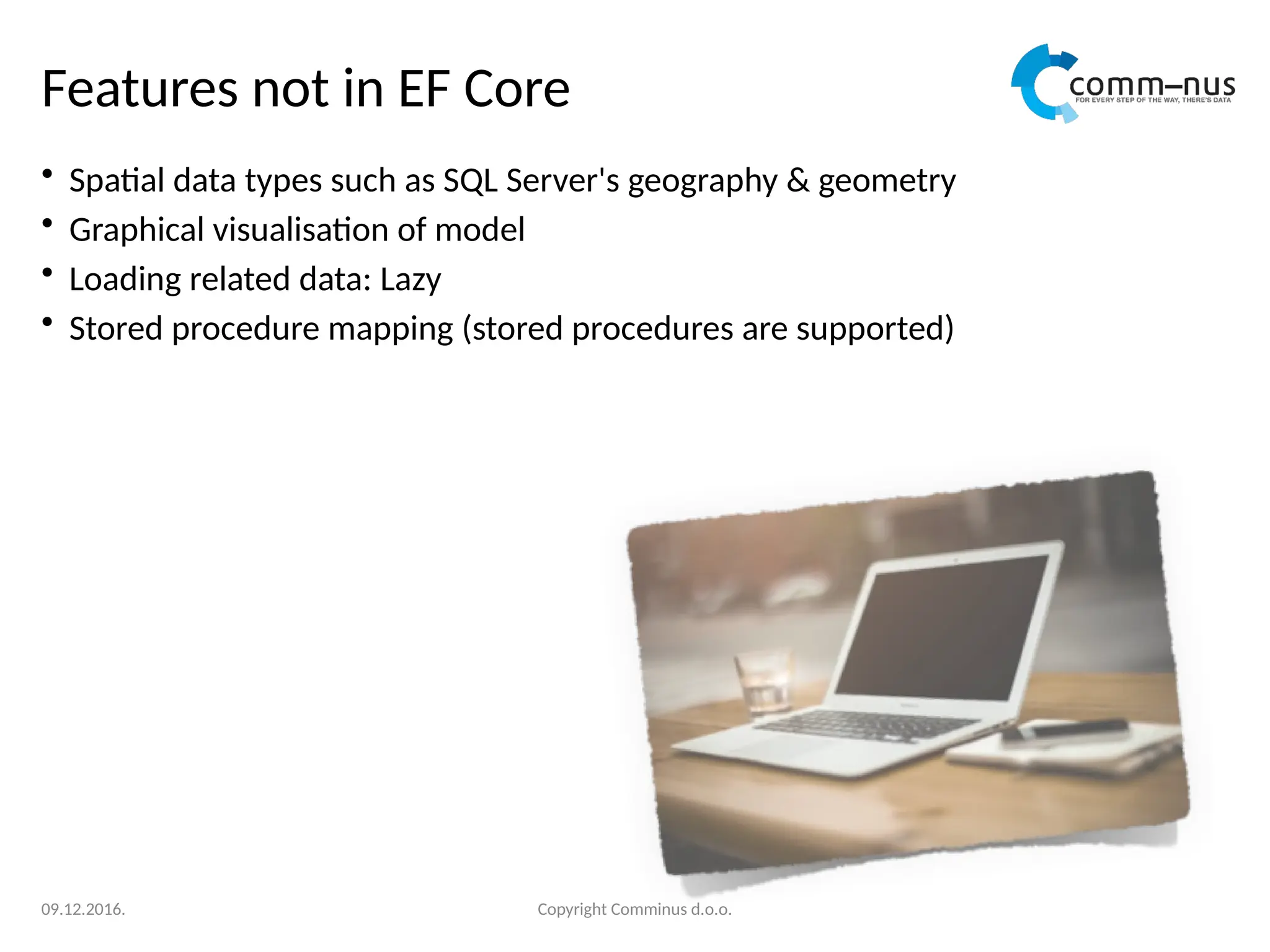 Features not in EF Core
• Spatial data types such as SQL Server's geography & geometry
• Graphical visualisation of model
• Loading related data: Lazy
• Stored procedure mapping (stored procedures are supported)
Copyright Comminus d.o.o.
09.12.2016.
 