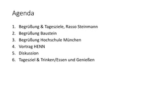 Agenda
1. Begrüßung & Tagesziele, Rasso Steinmann
2. Begrüßung Baustein
3. Begrüßung Hochschule München
4. Vortrag HENN
5. Diskussion
6. Tagesziel & Trinken/Essen und Genießen
 