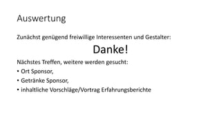 Auswertung
Zunächst genügend freiwillige Interessenten und Gestalter:
Danke!
Nächstes Treffen, weitere werden gesucht:
• Ort Sponsor,
• Getränke Sponsor,
• inhaltliche Vorschläge/Vortrag Erfahrungsberichte
 