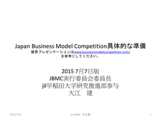Japan Business Model Competition具体的な準備
優秀プレゼンテーションはwww.businessmodelcompetition.com/
を参考にしてください。
2015 7月7日版
JBMC実行委員会委員長
jil早稲田大学研究推進部参与
大江 建
2015/7/12 (C) JBMC 大江建 1
 