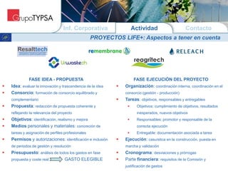 ActividadInf. Corporativa Contacto
PROYECTOS LIFE+: Aspectos a tener en cuenta
FASE IDEA - PROPUESTA
 Idea: evaluar la innovación y trascendencia de la idea
 Consorcio: formación de consorcio equilibrado y
complementario
 Propuesta: redacción de propuesta coherente y
reflejando la relevancia del proyecto
 Objetivos: identificación, realismo y mejora
 Medios personales y materiales: concreción de
tareas y asignación de perfiles profesionales
 Permisos y autorizaciones: identificación e inclusión
de periodos de gestión y resolución
 Presupuesto: análisis de todos los gastos en fase
propuesta y coste real GASTO ELEGIBLE
FASE EJECUCIÓN DEL PROYECTO
 Organización: coordinación interna, coordinación en el
consorcio (gestión - producción)
 Tareas: objetivos, responsables y entregables
 Objetivos: cumplimiento de objetivos, resultados
inesperados, nuevos objetivos
 Responsables: promotor y responsable de la
correcta ejecución
 Entregable: documentación asociada a tarea
 Ejecución: casuística en la construcción, puesta en
marcha y validación
 Cronograma: desviaciones y prórrogas
 Parte financiera: requisitos de la Comisión y
justificación de gastos
 