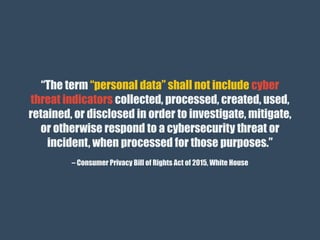 – Consumer Privacy Bill of Rights Act of 2015, White House
“The term “personal data” shall not include cyber
threat indicators collected, processed, created, used,
retained, or disclosed in order to investigate, mitigate,
or otherwise respond to a cybersecurity threat or
incident, when processed for those purposes.”
 
