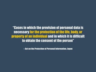 – Act on the Protection of Personal Information, Japan
“Cases in which the provision of personal data is
necessary for the protection of the life, body, or
property of an individual and in which it is difficult
to obtain the consent of the person”
 