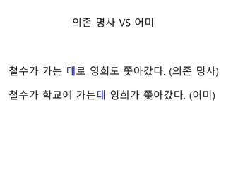 철수가 가는 데로 영희도 쫓아갔다. (의존 명사)
철수가 학교에 가는데 영희가 쫓아갔다. (어미)
의존 명사 VS 어미
 