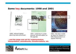 Some key documents: 1998 and 2001


                                                               ‘slimming down’



                              ‘weighting’




 1998: national spatial         2001: substratum (under      2001: the layer model
 planning tasks prioritized     ground, soil and water) on   as basis for analysis in
                                the agenda                   Fifth Memorandum on
                                                             Spatial Planning
…and the stage was set for implementation,
interpretation, amendments, transformations, etc.
 