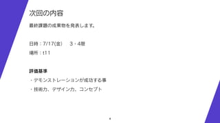 4
次回の内容
最終課題の成果物を発表します。
日時：7/17(金） 3・4限
場所：t11
評価基準
・デモンストレーションが成功する事
・技術力、デザイン力、コンセプト
 