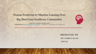 PRESENTED BY
MD. ZABIRUL ISLAM
1507110
MIN CHEN, (SENIOR MEMBER, IEEE)
PUBLISHED IN: IEEE JOURNAL & MAGAZINE ( VOLUME: 5 , PAGES;8869-8879, APRIL 2017)
Disease Prediction by Machine Learning Over
Big Data From Healthcare Communities
 