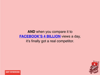 GARY VAYNERCHUK
AND when you compare it to
FACEBOOK’S 4 BILLION views a day,
it’s finally got a real competitor.
 
