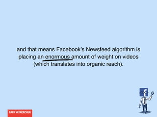 GARY VAYNERCHUK
and that means Facebook’s Newsfeed algorithm is
placing an enormous amount of weight on videos
(which translates into organic reach).
 
