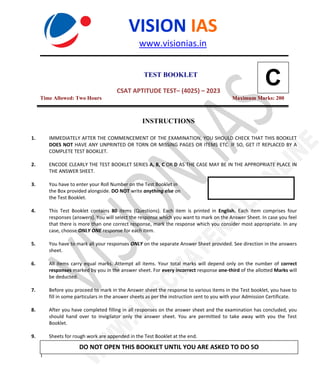 .
1
VISION IAS
www.visionias.in
TEST BOOKLET
CSAT APTITUDE TEST– (4025) – 2023
Time Allowed: Two Hours Maximum Marks: 200
INSTRUCTIONS
1. IMMEDIATELY AFTER THE COMMENCEMENT OF THE EXAMINATION, YOU SHOULD CHECK THAT THIS BOOKLET
DOES NOT HAVE ANY UNPRINTED OR TORN OR MISSING PAGES OR ITEMS ETC. IF SO, GET IT REPLACED BY A
COMPLETE TEST BOOKLET.
2. ENCODE CLEARLY THE TEST BOOKLET SERIES A, B, C OR D AS THE CASE MAY BE IN THE APPROPRIATE PLACE IN
THE ANSWER SHEET.
3. You have to enter your Roll Number on the Test Booklet in
the Box provided alongside. DO NOT write anything else on
the Test Booklet.
4. This Test Booklet contains 80 items (Questions). Each item is printed in English. Each item comprises four
responses (answers). You will select the response which you want to mark on the Answer Sheet. In case you feel
that there is more than one correct response, mark the response which you consider most appropriate. In any
case, choose ONLY ONE response for each item.
5. You have to mark all your responses ONLY on the separate Answer Sheet provided. See direction in the answers
sheet.
6. All items carry equal marks. Attempt all items. Your total marks will depend only on the number of correct
responses marked by you in the answer sheet. For every incorrect response one-third of the allotted Marks will
be deducted.
7. Before you proceed to mark in the Answer sheet the response to various items in the Test booklet, you have to
fill in some particulars in the answer sheets as per the instruction sent to you with your Admission Certificate.
8. After you have completed filling in all responses on the answer sheet and the examination has concluded, you
should hand over to Invigilator only the answer sheet. You are permitted to take away with you the Test
Booklet.
9. Sheets for rough work are appended in the Test Booklet at the end.
DO NOT OPEN THIS BOOKLET UNTIL YOU ARE ASKED TO DO SO
C
 
