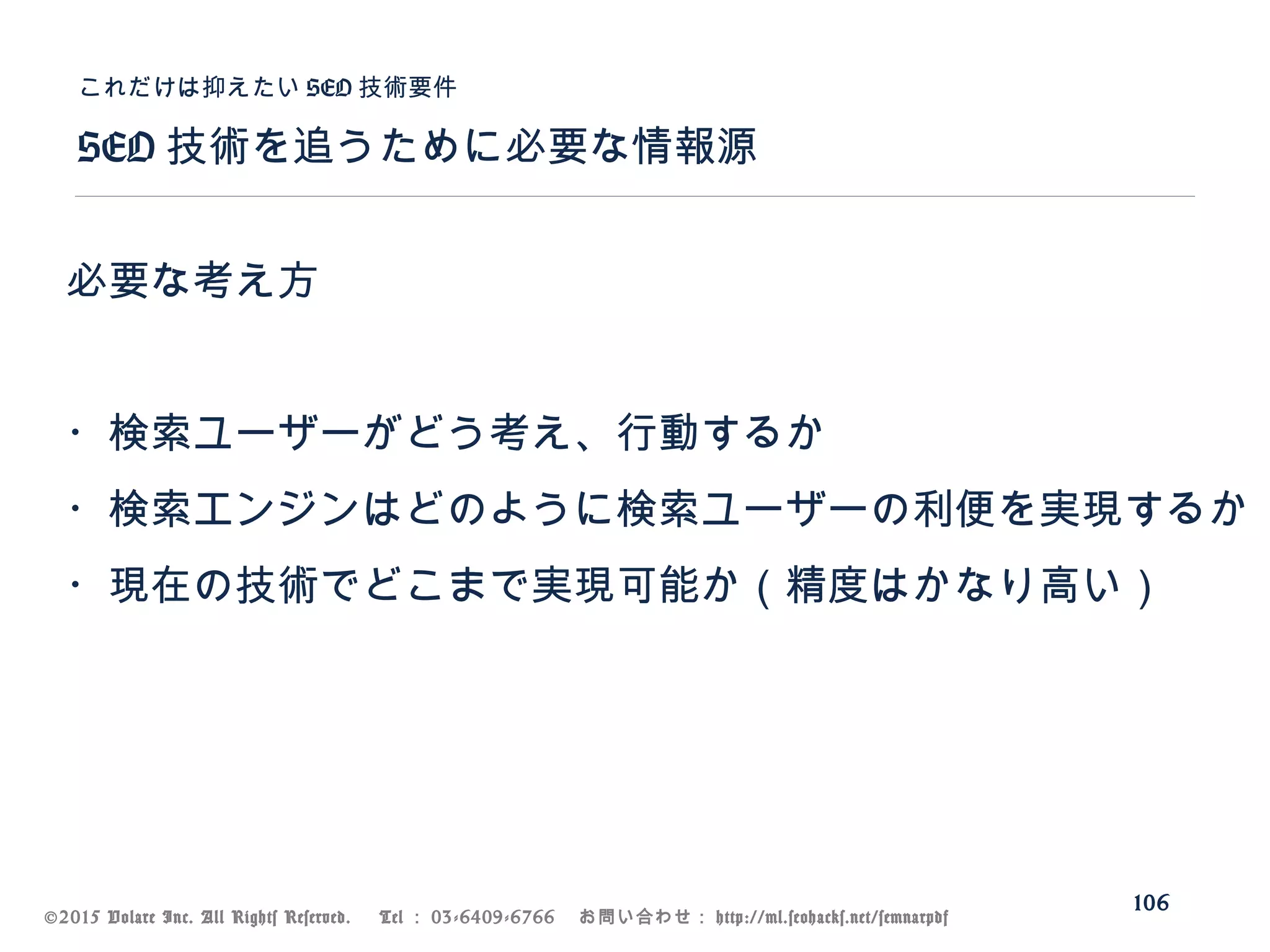©2015 Volare Inc. All Rights Reserved. 　 Tel ： 03-6409-6766 　お問い合わせ： http://ml.seohacks.net/semnarpdf
SEO 技術を追うために必要な情報源
これだけは抑えたい SEO 技術要件
106
必要な考え方
・検索ユーザーがどう考え、行動するか
・検索エンジンはどのように検索ユーザーの利便を実現するか
・現在の技術でどこまで実現可能か（精度はかなり高い）
 