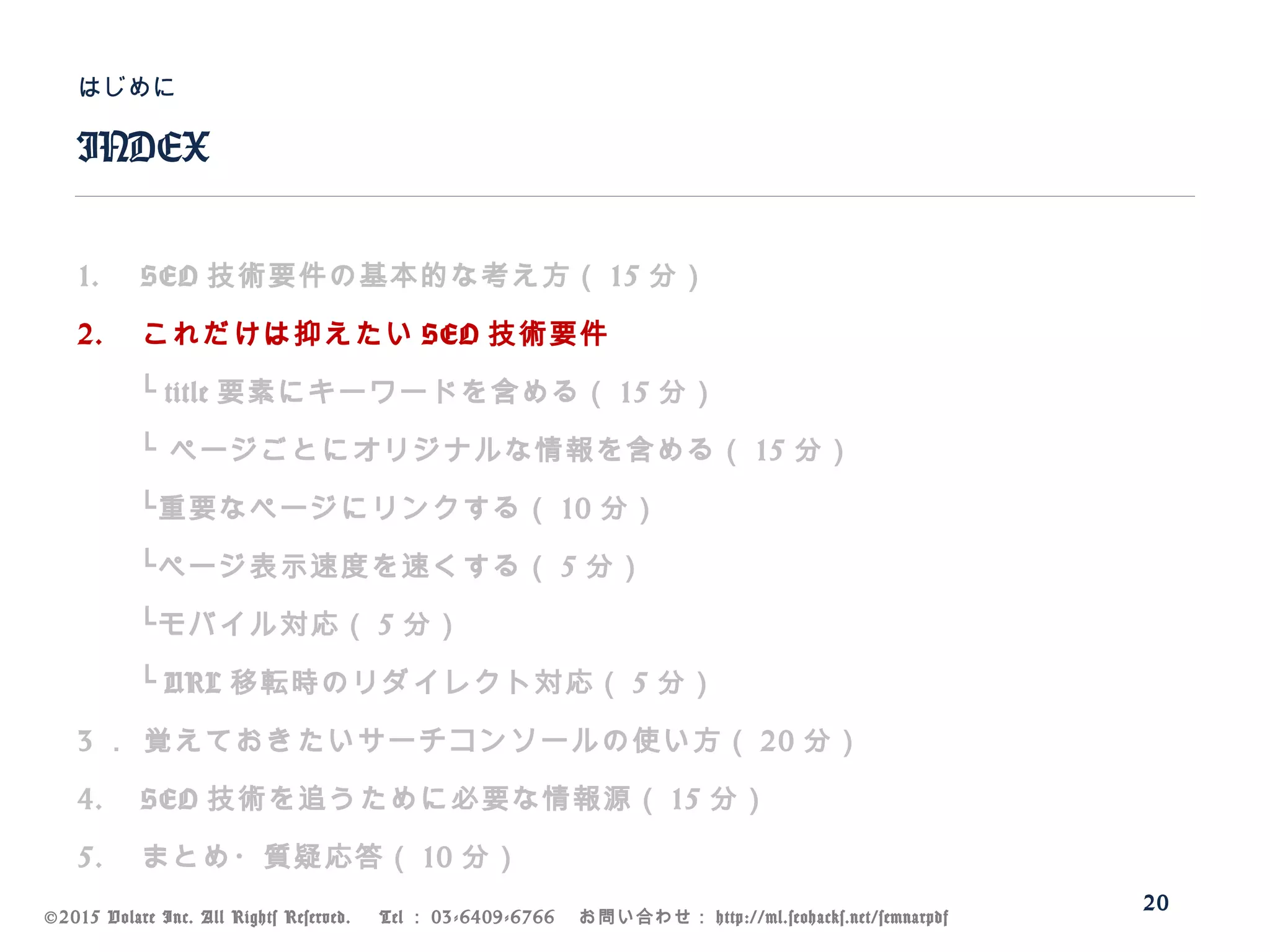 ©2015 Volare Inc. All Rights Reserved. 　 Tel ： 03-6409-6766 　お問い合わせ： http://ml.seohacks.net/semnarpdf
1. SEO 技術要件の基本的な考え方（ 15 分）
2. これだけは抑えたい SEO 技術要件
　　└ title 要素にキーワードを含める（ 15 分）
　　└ ページごとにオリジナルな情報を含める（ 15 分）
　　└重要なページにリンクする（ 10 分）
　　└ページ表示速度を速くする（ 5 分）
　　└モバイル対応（ 5 分）
　　└ URL 移転時のリダイレクト対応（ 5 分）
3 ． 覚えておきたいサーチコンソールの使い方（ 20 分）
4. SEO 技術を追うために必要な情報源（ 15 分）
5. まとめ・質疑応答（ 10 分）
INDEX
はじめに
20
 