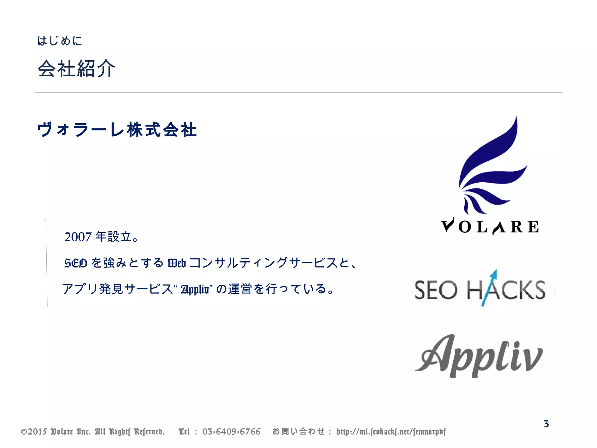 ©2015 Volare Inc. All Rights Reserved. 　 Tel ： 03-6409-6766 　お問い合わせ： http://ml.seohacks.net/semnarpdf
会社紹介
はじめに
3
ヴォラーレ株式会社
　　
　
　　 2007 年設立。
　　 SEO を強みとする Web コンサルティングサービスと、
　　アプリ発見サービス“ Appliv” の運営を行っている。
 