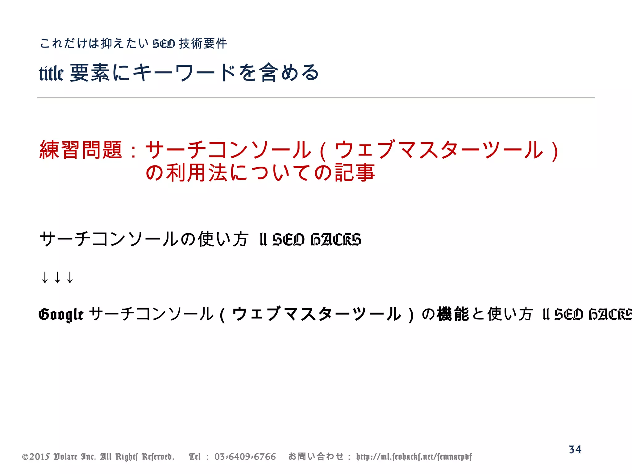 ©2015 Volare Inc. All Rights Reserved. 　 Tel ： 03-6409-6766 　お問い合わせ： http://ml.seohacks.net/semnarpdf
title 要素にキーワードを含める
これだけは抑えたい SEO 技術要件
34
練習問題：サーチコンソール（ウェブマスターツール）
　　　　　の利用法についての記事
サーチコンソールの使い方 | SEO HACKS
↓↓↓
Google サーチコンソール（ウェブマスターツール）の機能と使い方 | SEO HACKS
 