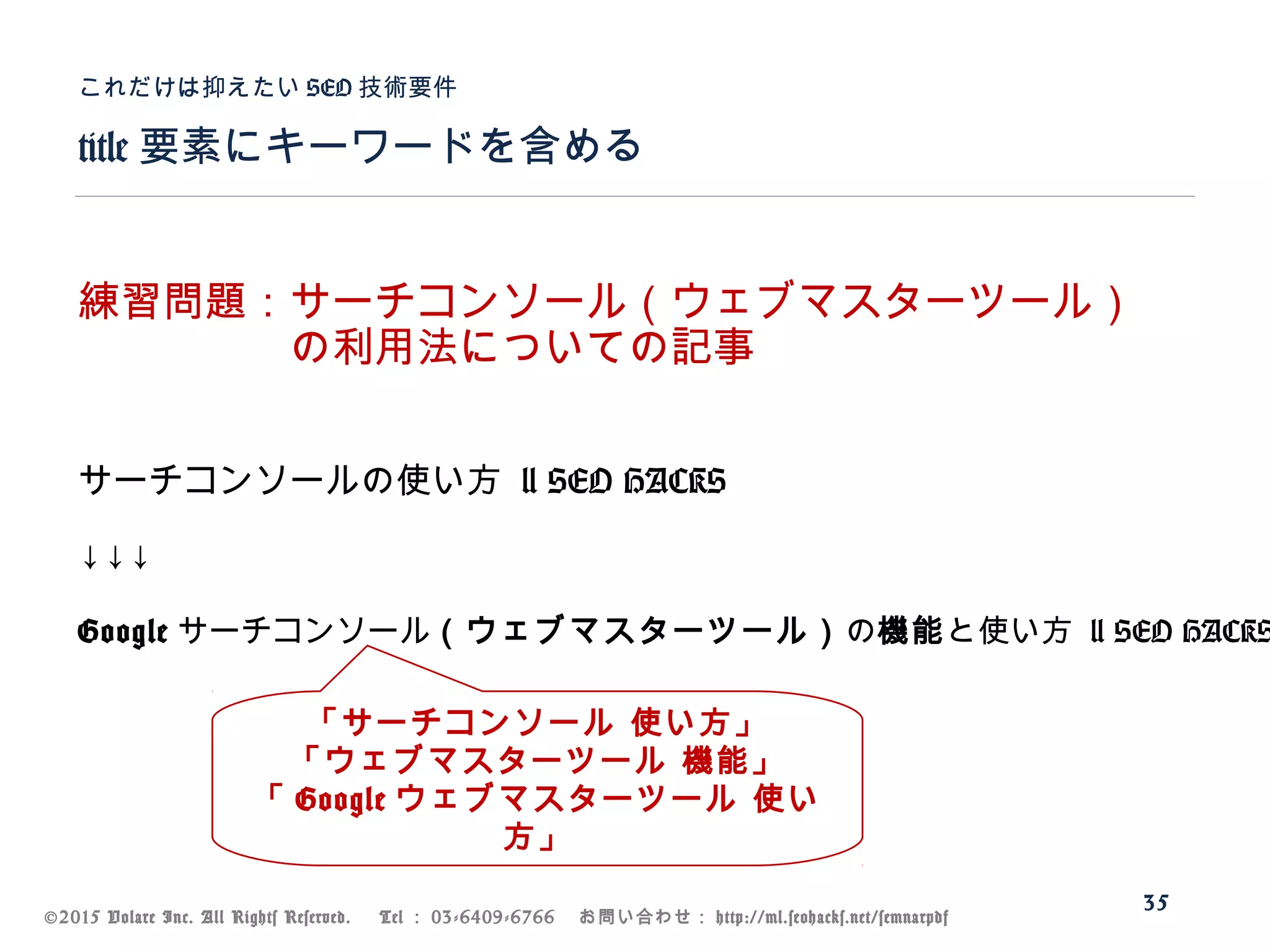 ©2015 Volare Inc. All Rights Reserved. 　 Tel ： 03-6409-6766 　お問い合わせ： http://ml.seohacks.net/semnarpdf
title 要素にキーワードを含める
これだけは抑えたい SEO 技術要件
35
練習問題：サーチコンソール（ウェブマスターツール）
　　　　　の利用法についての記事
サーチコンソールの使い方 | SEO HACKS
↓↓↓
Google サーチコンソール（ウェブマスターツール）の機能と使い方 | SEO HACKS
「サーチコンソール 使い方」
「ウェブマスターツール 機能」
「 Google ウェブマスターツール 使い
方」
 