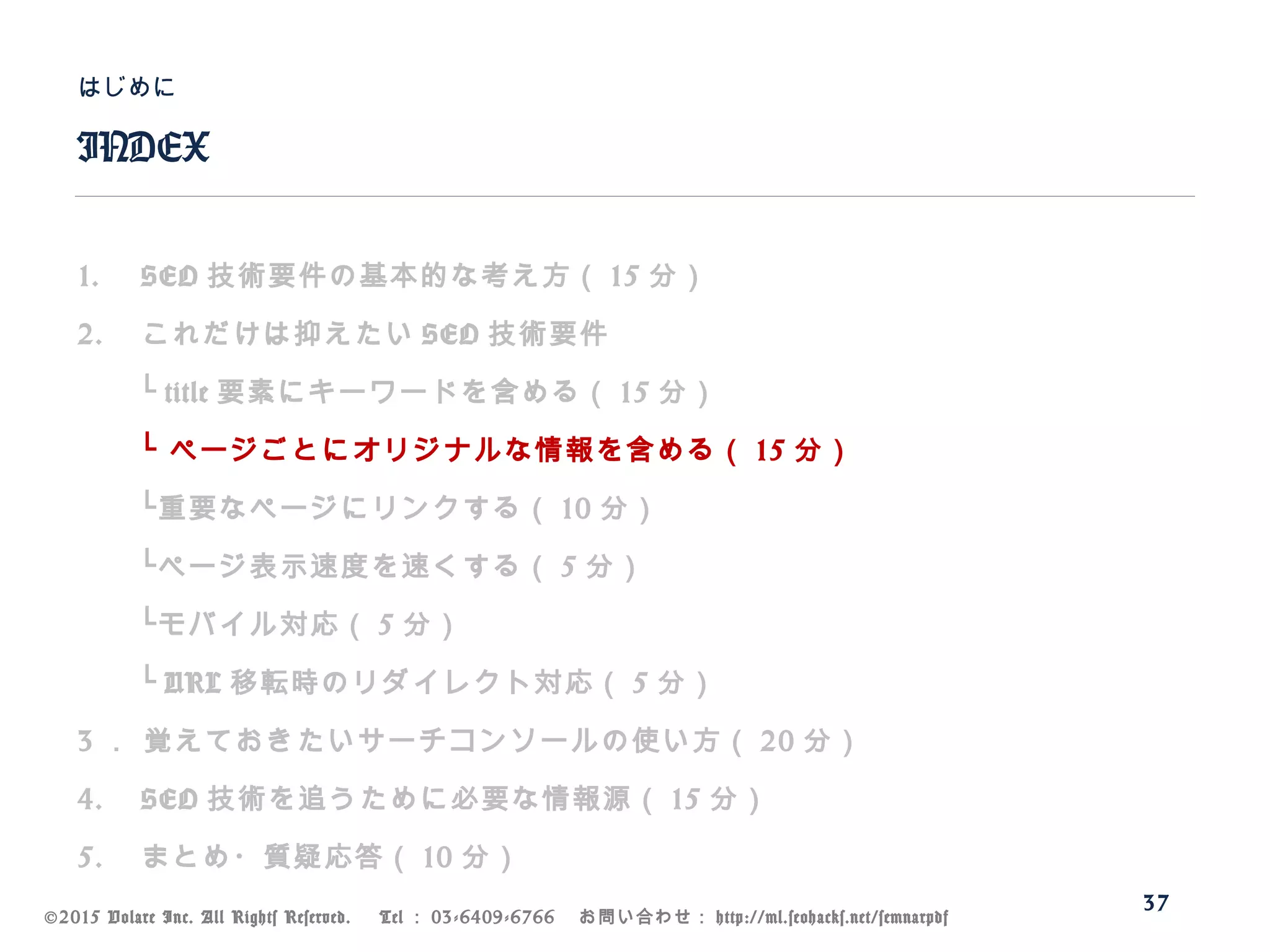 ©2015 Volare Inc. All Rights Reserved. 　 Tel ： 03-6409-6766 　お問い合わせ： http://ml.seohacks.net/semnarpdf
1. SEO 技術要件の基本的な考え方（ 15 分）
2. これだけは抑えたい SEO 技術要件
　　└ title 要素にキーワードを含める（ 15 分）
　　└ ページごとにオリジナルな情報を含める（ 15 分）
　　└重要なページにリンクする（ 10 分）
　　└ページ表示速度を速くする（ 5 分）
　　└モバイル対応（ 5 分）
　　└ URL 移転時のリダイレクト対応（ 5 分）
3 ． 覚えておきたいサーチコンソールの使い方（ 20 分）
4. SEO 技術を追うために必要な情報源（ 15 分）
5. まとめ・質疑応答（ 10 分）
INDEX
はじめに
37
 