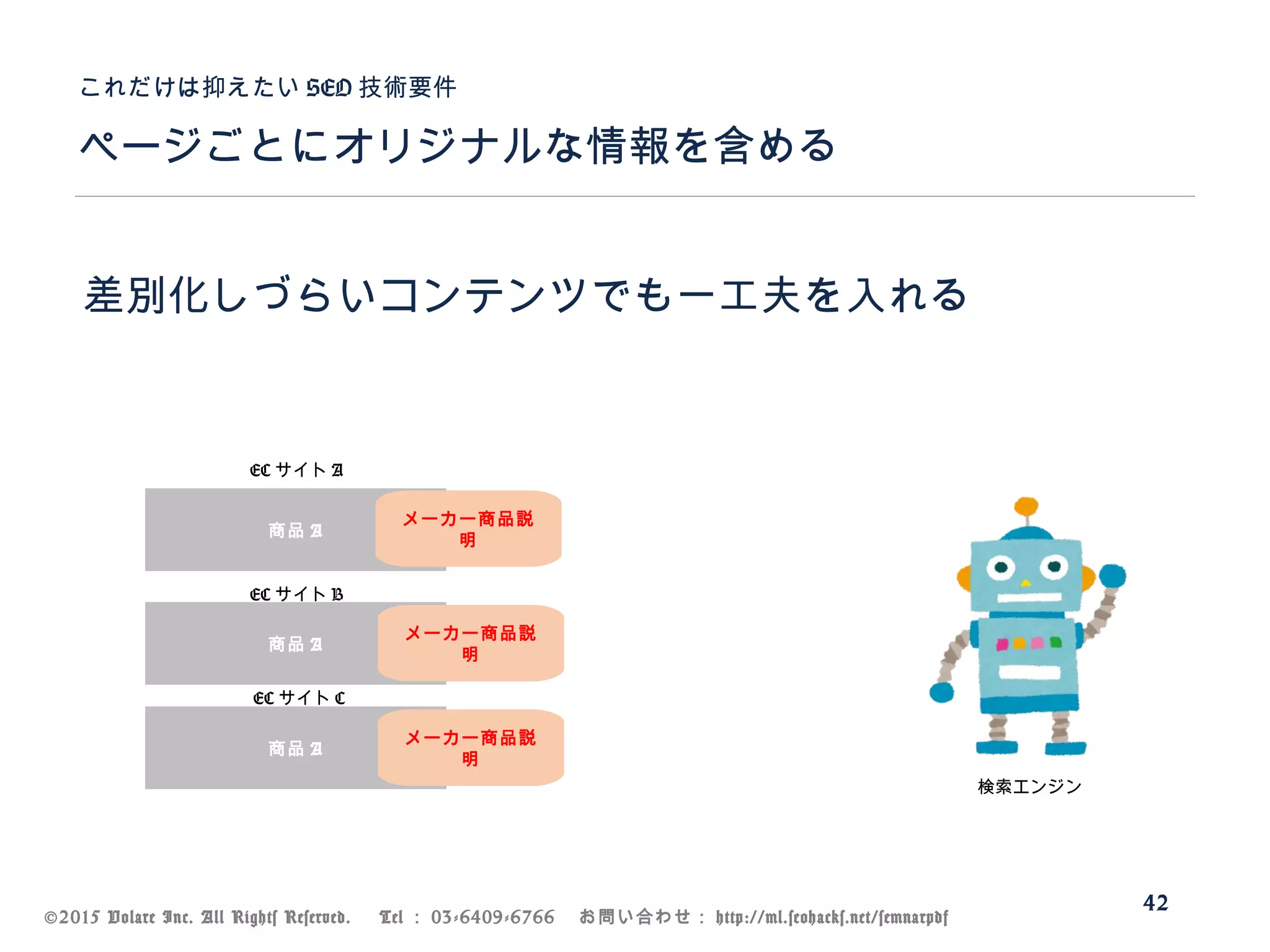 ©2015 Volare Inc. All Rights Reserved. 　 Tel ： 03-6409-6766 　お問い合わせ： http://ml.seohacks.net/semnarpdf
ページごとにオリジナルな情報を含める
これだけは抑えたい SEO 技術要件
42
差別化しづらいコンテンツでも一工夫を入れる
商品 A
商品 A
商品 A
EC サイト A
EC サイト B
EC サイト C
検索エンジン
メーカー商品説
明
メーカー商品説
明
メーカー商品説
明
 