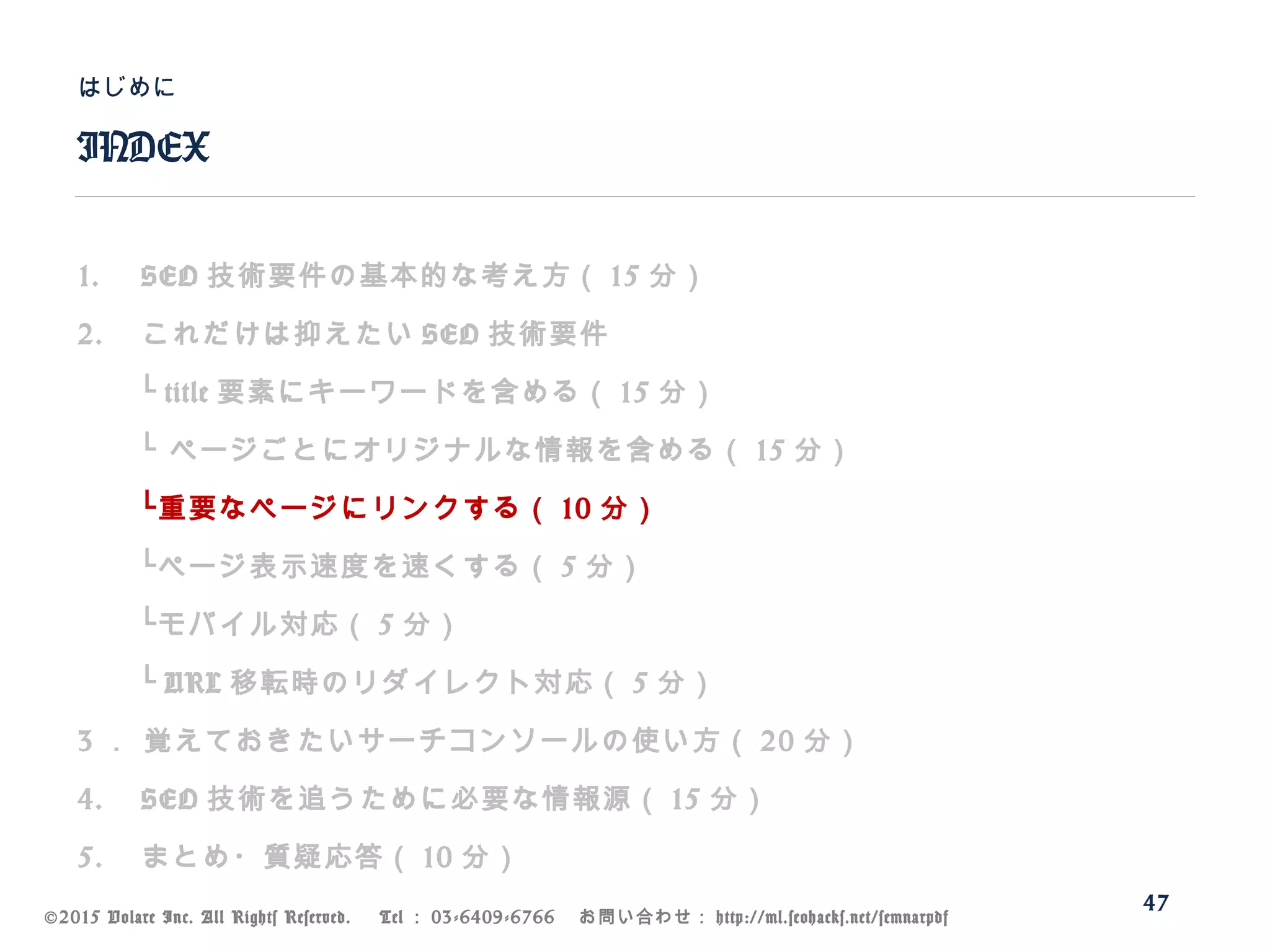 ©2015 Volare Inc. All Rights Reserved. 　 Tel ： 03-6409-6766 　お問い合わせ： http://ml.seohacks.net/semnarpdf
1. SEO 技術要件の基本的な考え方（ 15 分）
2. これだけは抑えたい SEO 技術要件
　　└ title 要素にキーワードを含める（ 15 分）
　　└ ページごとにオリジナルな情報を含める（ 15 分）
　　└重要なページにリンクする（ 10 分）
　　└ページ表示速度を速くする（ 5 分）
　　└モバイル対応（ 5 分）
　　└ URL 移転時のリダイレクト対応（ 5 分）
3 ． 覚えておきたいサーチコンソールの使い方（ 20 分）
4. SEO 技術を追うために必要な情報源（ 15 分）
5. まとめ・質疑応答（ 10 分）
INDEX
はじめに
47
 