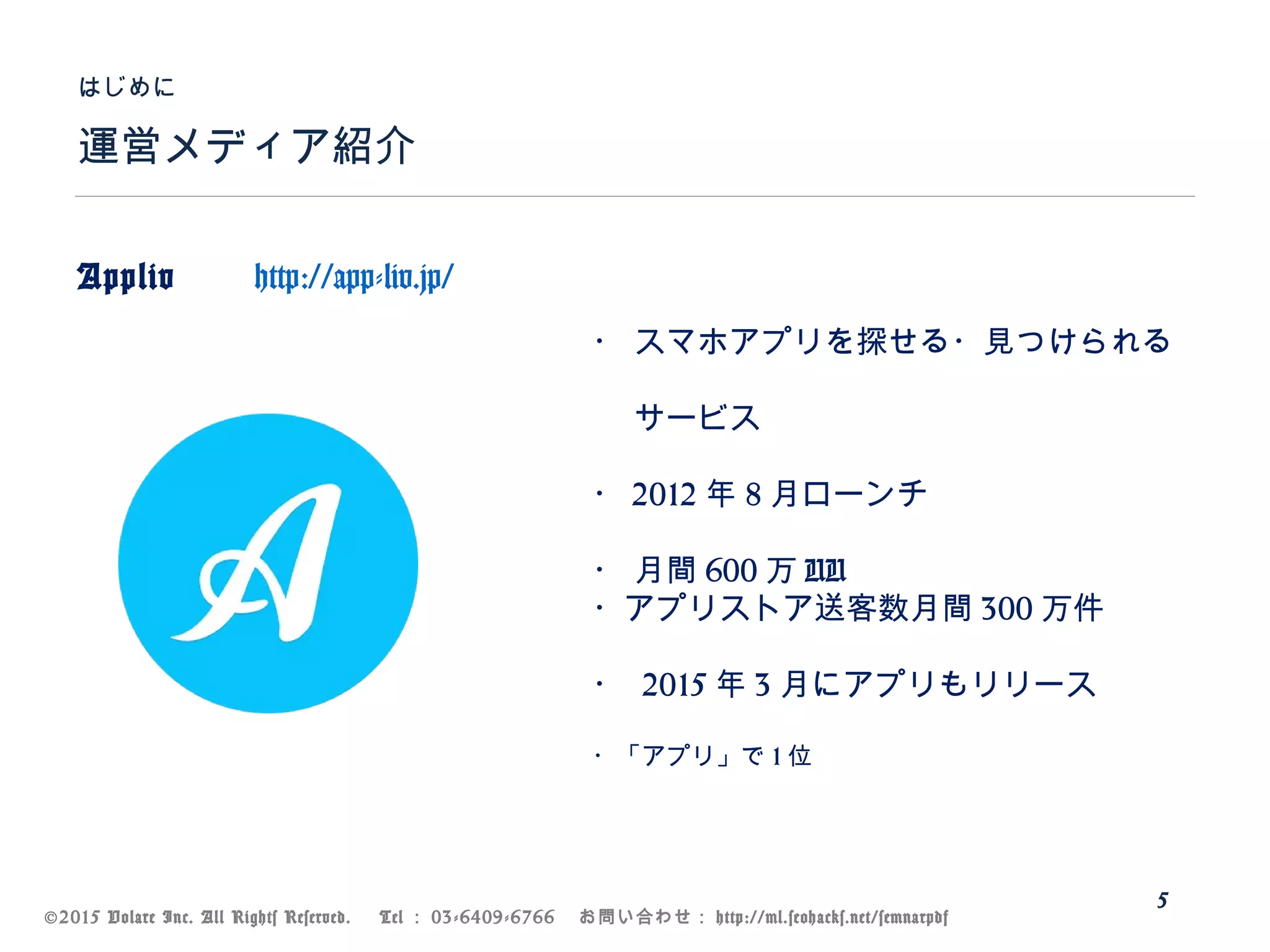 ©2015 Volare Inc. All Rights Reserved. 　 Tel ： 03-6409-6766 　お問い合わせ： http://ml.seohacks.net/semnarpdf
運営メディア紹介
はじめに
5
Appliv 　 http://app-liv.jp/
　　
　
・ スマホアプリを探せる・見つけられる
　
　 サービス
・ 2012 年 8 月ローンチ
・ 月間 600 万 UU
・アプリストア送客数月間 300 万件
・ 2015 年 3 月にアプリもリリース
・「アプリ」で 1 位
 