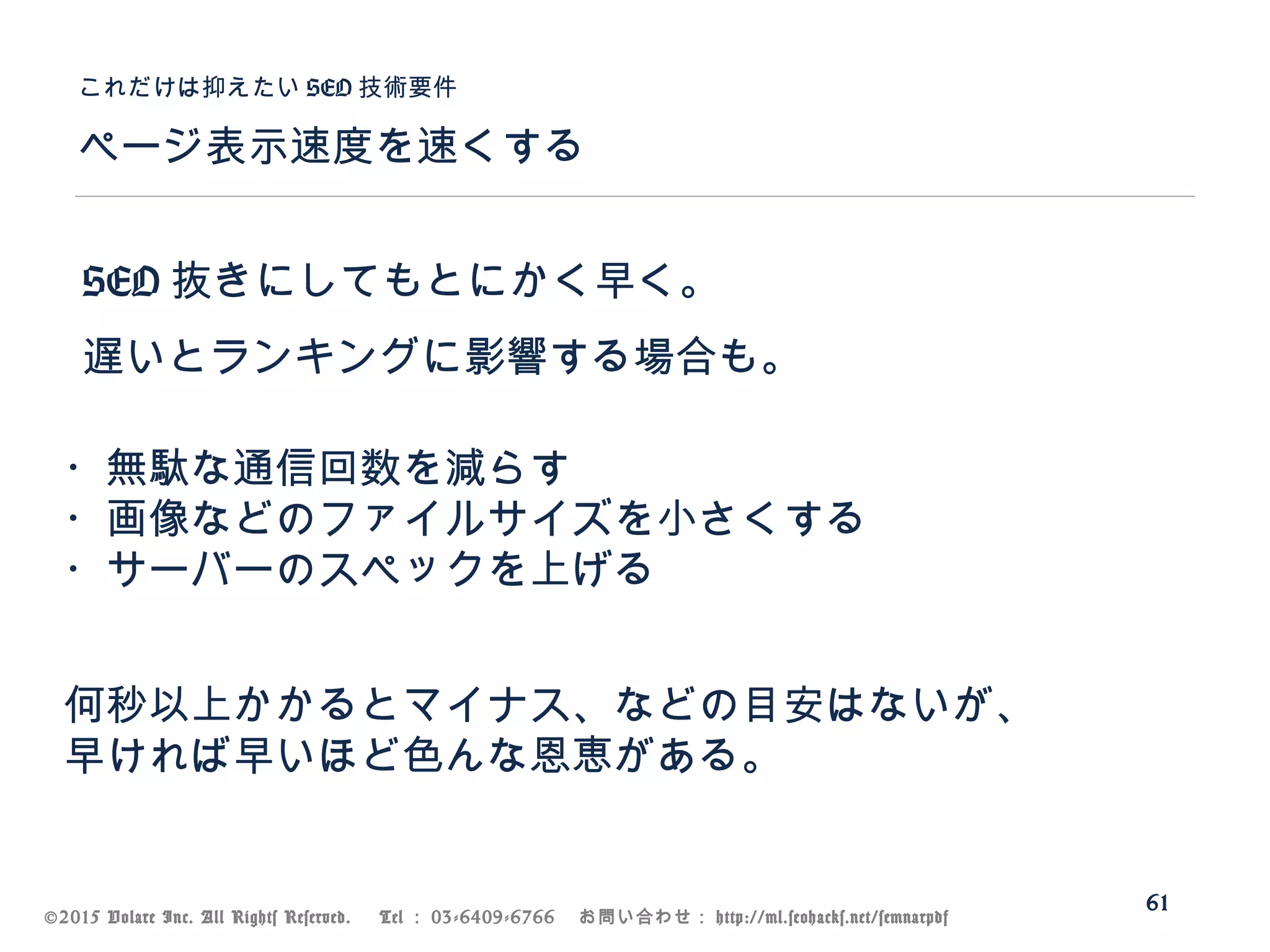 ©2015 Volare Inc. All Rights Reserved. 　 Tel ： 03-6409-6766 　お問い合わせ： http://ml.seohacks.net/semnarpdf
SEO 抜きにしてもとにかく早く。
遅いとランキングに影響する場合も。
ページ表示速度を速くする
これだけは抑えたい SEO 技術要件
61
・無駄な通信回数を減らす
・画像などのファイルサイズを小さくする
・サーバーのスペックを上げる
何秒以上かかるとマイナス、などの目安はないが、
早ければ早いほど色んな恩恵がある。
 