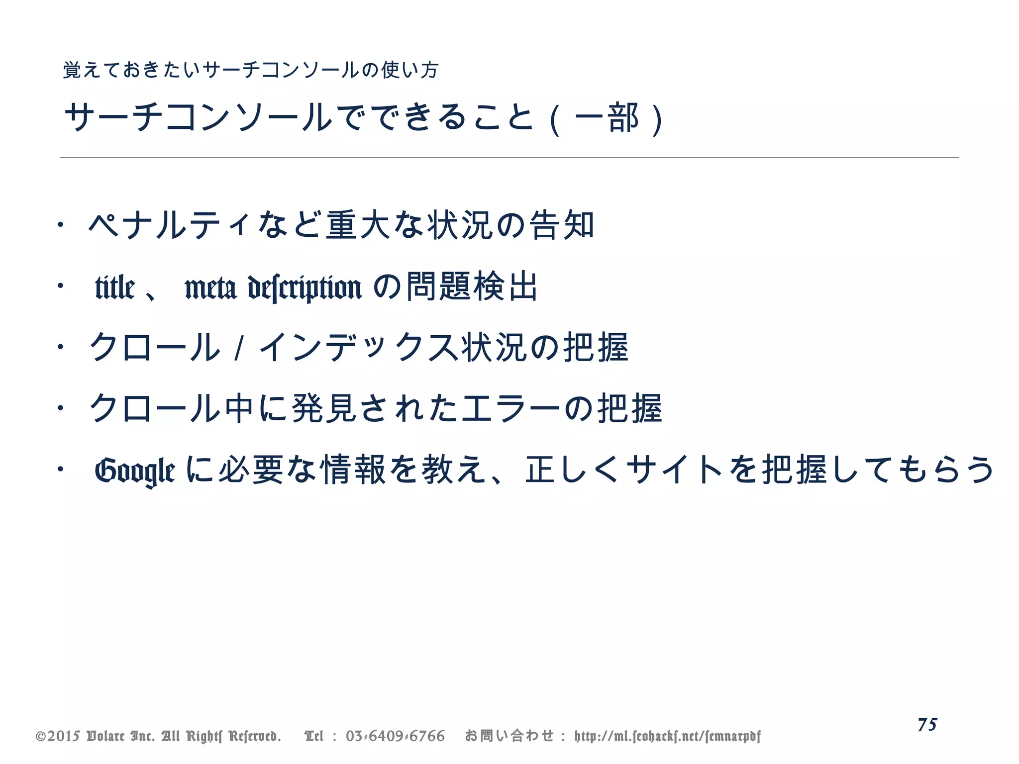 ©2015 Volare Inc. All Rights Reserved. 　 Tel ： 03-6409-6766 　お問い合わせ： http://ml.seohacks.net/semnarpdf
サーチコンソールでできること（一部）
覚えておきたいサーチコンソールの使い方
75
・ペナルティなど重大な状況の告知
・ title 、 meta description の問題検出
・クロール／インデックス状況の把握
・クロール中に発見されたエラーの把握
・ Google に必要な情報を教え、正しくサイトを把握してもらう
 
