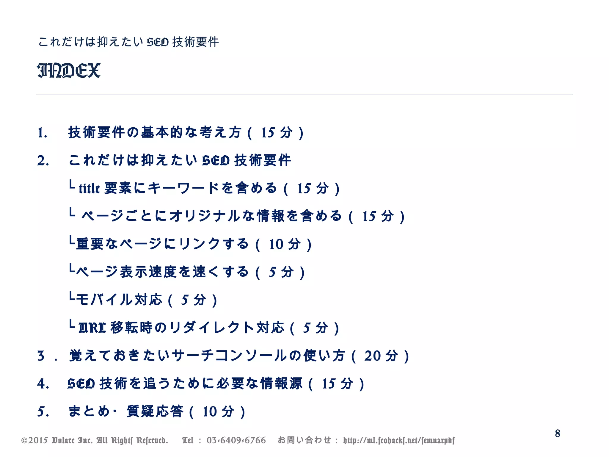 ©2015 Volare Inc. All Rights Reserved. 　 Tel ： 03-6409-6766 　お問い合わせ： http://ml.seohacks.net/semnarpdf
1. 技術要件の基本的な考え方（ 15 分）
2. これだけは抑えたい SEO 技術要件
　　└ title 要素にキーワードを含める（ 15 分）
　　└ ページごとにオリジナルな情報を含める（ 15 分）
　　└重要なページにリンクする（ 10 分）
　　└ページ表示速度を速くする（ 5 分）
　　└モバイル対応（ 5 分）
　　└ URL 移転時のリダイレクト対応（ 5 分）
3 ． 覚えておきたいサーチコンソールの使い方（ 20 分）
4. SEO 技術を追うために必要な情報源（ 15 分）
5. まとめ・質疑応答（ 10 分）
INDEX
これだけは抑えたい SEO 技術要件
8
 
