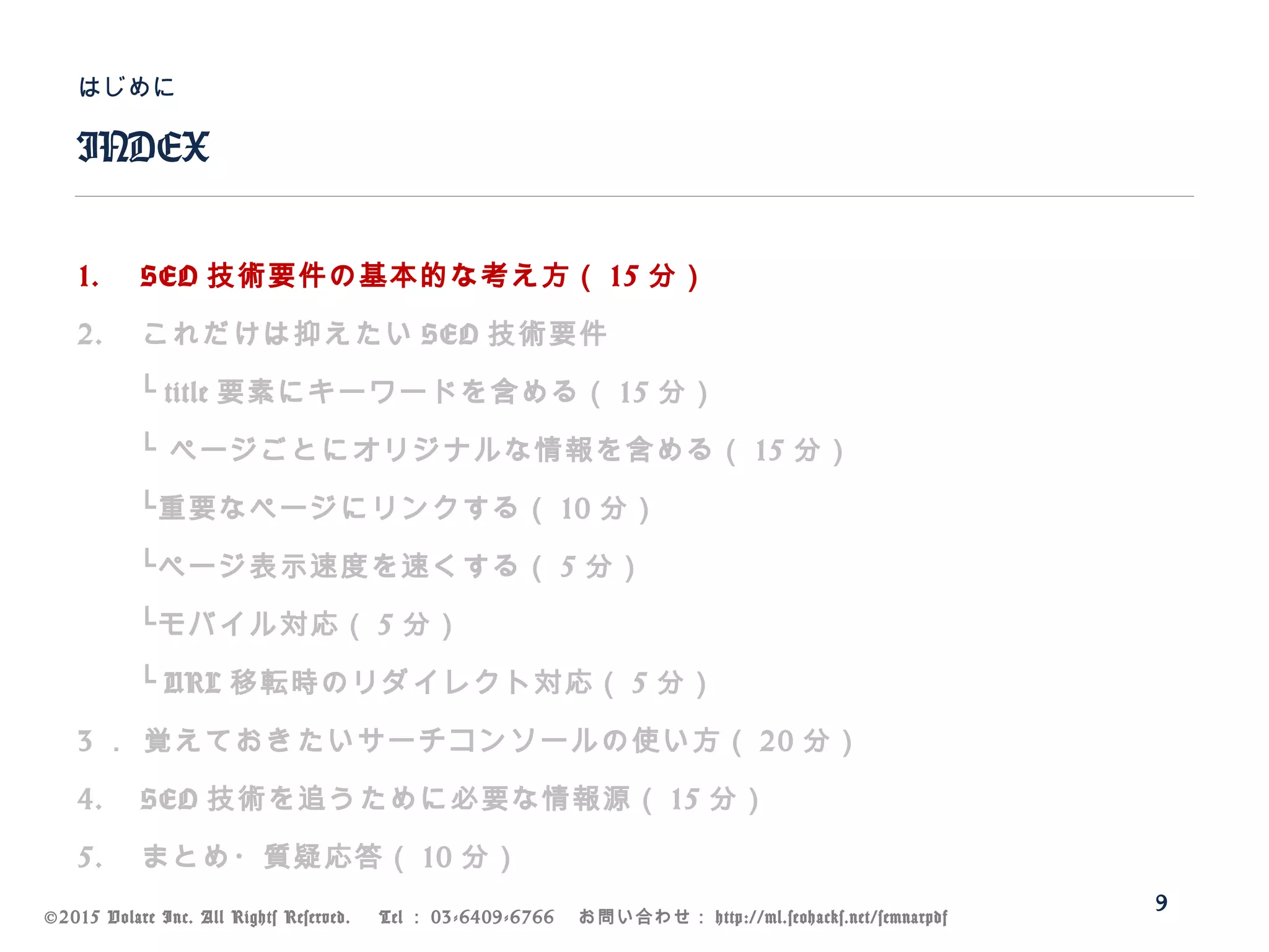 ©2015 Volare Inc. All Rights Reserved. 　 Tel ： 03-6409-6766 　お問い合わせ： http://ml.seohacks.net/semnarpdf
1. SEO 技術要件の基本的な考え方（ 15 分）
2. これだけは抑えたい SEO 技術要件
　　└ title 要素にキーワードを含める（ 15 分）
　　└ ページごとにオリジナルな情報を含める（ 15 分）
　　└重要なページにリンクする（ 10 分）
　　└ページ表示速度を速くする（ 5 分）
　　└モバイル対応（ 5 分）
　　└ URL 移転時のリダイレクト対応（ 5 分）
3 ． 覚えておきたいサーチコンソールの使い方（ 20 分）
4. SEO 技術を追うために必要な情報源（ 15 分）
5. まとめ・質疑応答（ 10 分）
INDEX
はじめに
9
 