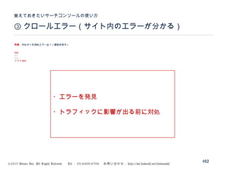 ©2015 Volare Inc. All Rights Reserved. 　 Tel ： 03-6409-6766 　お問い合わせ： http://ml.seohacks.net/semnarpdf
③ クロールエラー（サイト内のエラーが分かる）
覚えておきたいサーチコンソールの使い方
102
問題：対処すべきURLエラーは？（複数回答可）
500
401
404
ソフト404
・エラーを発見
・トラフィックに影響が出る前に対処
 