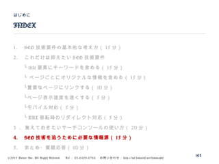 ©2015 Volare Inc. All Rights Reserved. 　 Tel ： 03-6409-6766 　お問い合わせ： http://ml.seohacks.net/semnarpdf
1. SEO 技術要件の基本的な考え方（ 15 分）
2. これだけは抑えたい SEO 技術要件
　　└ title 要素にキーワードを含める（ 15 分）
　　└ ページごとにオリジナルな情報を含める（ 15 分）
　　└重要なページにリンクする（ 10 分）
　　└ページ表示速度を速くする（ 5 分）
　　└モバイル対応（ 5 分）
　　└ URL 移転時のリダイレクト対応（ 5 分）
3 ． 覚えておきたいサーチコンソールの使い方（ 20 分）
4. SEO 技術を追うために必要な情報源（ 15 分）
5. まとめ・質疑応答（ 10 分）
INDEX
はじめに
103
 