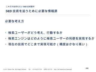 ©2015 Volare Inc. All Rights Reserved. 　 Tel ： 03-6409-6766 　お問い合わせ： http://ml.seohacks.net/semnarpdf
SEO 技術を追うために必要な情報源
これだけは抑えたい SEO 技術要件
106
必要な考え方
・検索ユーザーがどう考え、行動するか
・検索エンジンはどのように検索ユーザーの利便を実現するか
・現在の技術でどこまで実現可能か（精度はかなり高い）
 