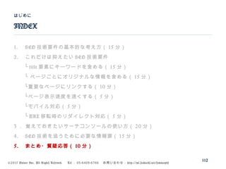 ©2015 Volare Inc. All Rights Reserved. 　 Tel ： 03-6409-6766 　お問い合わせ： http://ml.seohacks.net/semnarpdf
1. SEO 技術要件の基本的な考え方（ 15 分）
2. これだけは抑えたい SEO 技術要件
　　└ title 要素にキーワードを含める（ 15 分）
　　└ ページごとにオリジナルな情報を含める（ 15 分）
　　└重要なページにリンクする（ 10 分）
　　└ページ表示速度を速くする（ 5 分）
　　└モバイル対応（ 5 分）
　　└ URL 移転時のリダイレクト対応（ 5 分）
3 ． 覚えておきたいサーチコンソールの使い方（ 20 分）
4. SEO 技術を追うために必要な情報源（ 15 分）
5. まとめ・質疑応答（ 10 分）
INDEX
はじめに
112
 