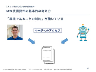 ©2015 Volare Inc. All Rights Reserved. 　 Tel ： 03-6409-6766 　お問い合わせ： http://ml.seohacks.net/semnarpdf
SEO 技術要件の基本的な考え方
これだけは抑えたい SEO 技術要件
16
「機械であることの制約」が働いている
---------
---------
----------
--------
---------
---------
----------
--------
---------
---------
----------
--------
ページヘのアクセス
 