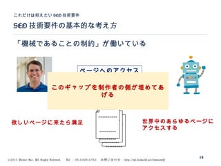 ©2015 Volare Inc. All Rights Reserved. 　 Tel ： 03-6409-6766 　お問い合わせ： http://ml.seohacks.net/semnarpdf
SEO 技術要件の基本的な考え方
これだけは抑えたい SEO 技術要件
19
「機械であることの制約」が働いている
---------
---------
----------
--------
---------
---------
----------
--------
---------
---------
----------
--------
欲しいページに来たら満足 世界中のあらゆるページに
アクセスする
ページヘのアクセス
このギャップを制作者の側が埋めてあ
げる
 