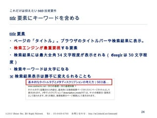 ©2015 Volare Inc. All Rights Reserved. 　 Tel ： 03-6409-6766 　お問い合わせ： http://ml.seohacks.net/semnarpdf
title 要素にキーワードを含める
これだけは抑えたい SEO 技術要件
24
title 要素
・ページの「タイトル」。ブラウザのタイトルバーや検索結果に表示。
・検索エンジンが最重要視する要素
・検索結果には最大全角 34 文字程度が表示される（ Google は 30 文字程
度）
・検索キーワードは太字になる
※ 検索結果表示は勝手に変えられることも
 