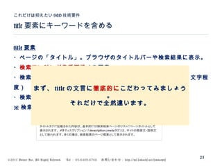 ©2015 Volare Inc. All Rights Reserved. 　 Tel ： 03-6409-6766 　お問い合わせ： http://ml.seohacks.net/semnarpdf
title 要素にキーワードを含める
これだけは抑えたい SEO 技術要件
25
title 要素
・ページの「タイトル」。ブラウザのタイトルバーや検索結果に表示。
・検索エンジンが最重要視する要素
・検索結果には最大全角 34 文字程度が表示される（ Google は 30 文字程
度）
・検索キーワードは太字になる
※ 検索結果表示は勝手に変えられることも
まず、 title の文言に徹底的にこだわってみましょう
。
それだけで全然違います。
 