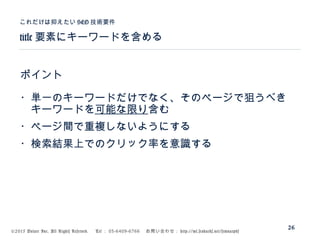 ©2015 Volare Inc. All Rights Reserved. 　 Tel ： 03-6409-6766 　お問い合わせ： http://ml.seohacks.net/semnarpdf
title 要素にキーワードを含める
これだけは抑えたい SEO 技術要件
26
ポイント
・単一のキーワードだけでなく、そのページで狙うべき
　キーワードを可能な限り含む
・ページ間で重複しないようにする
・検索結果上でのクリック率を意識する
 